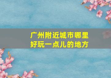 广州附近城市哪里好玩一点儿的地方