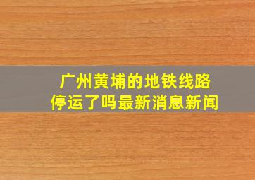 广州黄埔的地铁线路停运了吗最新消息新闻