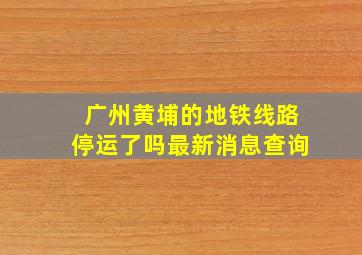 广州黄埔的地铁线路停运了吗最新消息查询