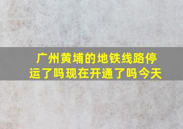 广州黄埔的地铁线路停运了吗现在开通了吗今天