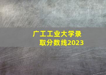 广工工业大学录取分数线2023