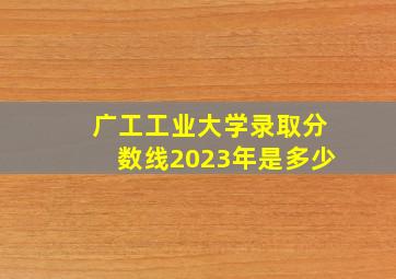 广工工业大学录取分数线2023年是多少