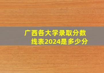 广西各大学录取分数线表2024是多少分