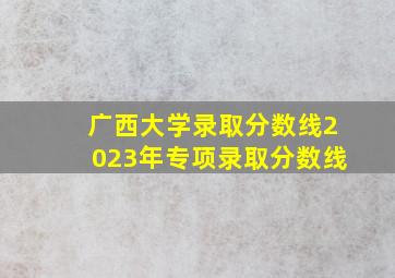 广西大学录取分数线2023年专项录取分数线