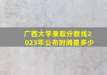 广西大学录取分数线2023年公布时间是多少