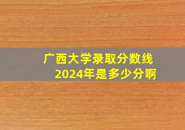 广西大学录取分数线2024年是多少分啊