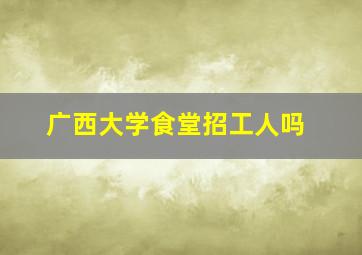 广西大学食堂招工人吗