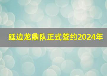 延边龙鼎队正式签约2024年