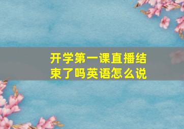 开学第一课直播结束了吗英语怎么说