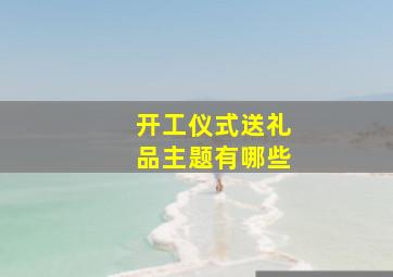 开工仪式送礼品主题有哪些