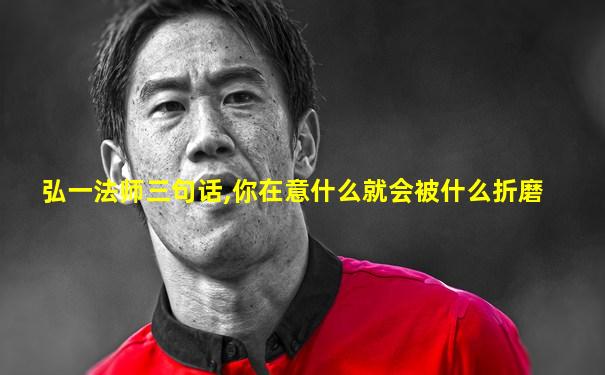 弘一法师三句话,你在意什么就会被什么折磨