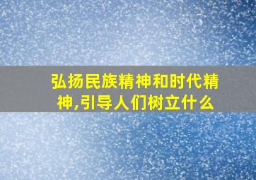 弘扬民族精神和时代精神,引导人们树立什么