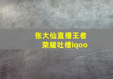 张大仙直播王者荣耀吐槽iqoo