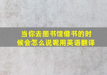 当你去图书馆借书的时候会怎么说呢用英语翻译