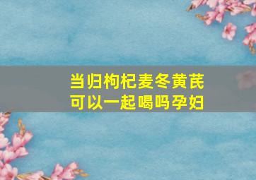 当归枸杞麦冬黄芪可以一起喝吗孕妇