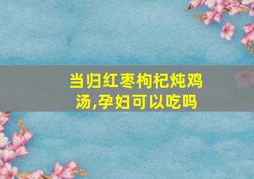 当归红枣枸杞炖鸡汤,孕妇可以吃吗