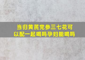 当归黄芪党参三七花可以配一起喝吗孕妇能喝吗