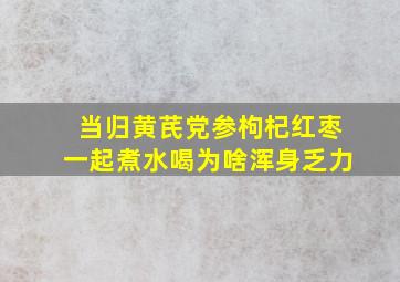 当归黄芪党参枸杞红枣一起煮水喝为啥浑身乏力