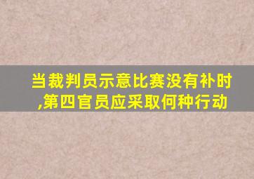 当裁判员示意比赛没有补时,第四官员应采取何种行动