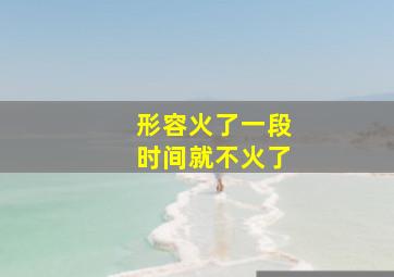 形容火了一段时间就不火了