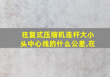 往复式压缩机连杆大小头中心线的什么公差,在