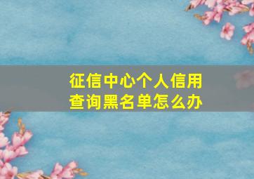 征信中心个人信用查询黑名单怎么办