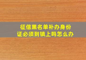 征信黑名单补办身份证必须到镇上吗怎么办