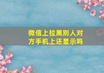 微信上拉黑别人对方手机上还显示吗