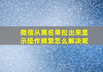 微信从黑名单拉出来显示操作频繁怎么解决呢