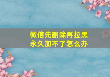 微信先删除再拉黑永久加不了怎么办