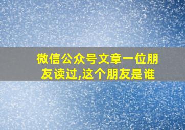 微信公众号文章一位朋友读过,这个朋友是谁