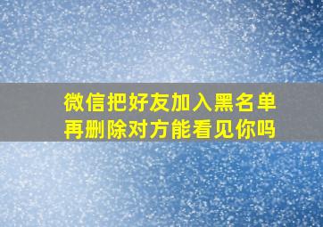 微信把好友加入黑名单再删除对方能看见你吗