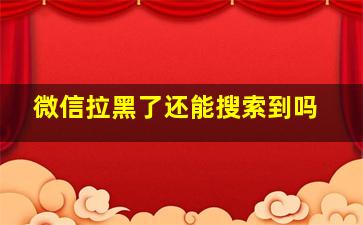 微信拉黑了还能搜索到吗