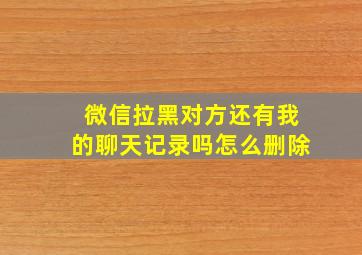 微信拉黑对方还有我的聊天记录吗怎么删除