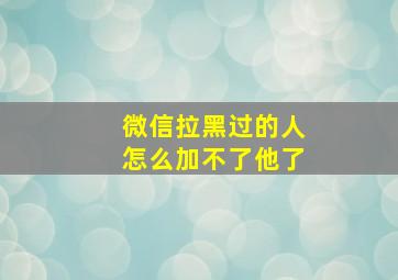 微信拉黑过的人怎么加不了他了