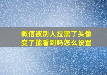 微信被别人拉黑了头像变了能看到吗怎么设置