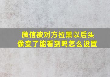 微信被对方拉黑以后头像变了能看到吗怎么设置