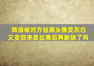 微信被对方拉黑头像变灰白又变回来是拉黑后再删除了吗