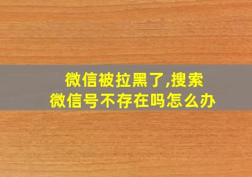 微信被拉黑了,搜索微信号不存在吗怎么办