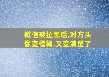 微信被拉黑后,对方头像变模糊,又变清楚了