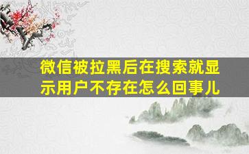 微信被拉黑后在搜索就显示用户不存在怎么回事儿