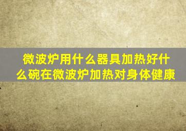 微波炉用什么器具加热好什么碗在微波炉加热对身体健康