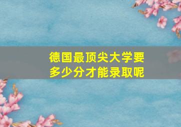 德国最顶尖大学要多少分才能录取呢