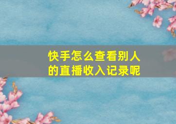 快手怎么查看别人的直播收入记录呢