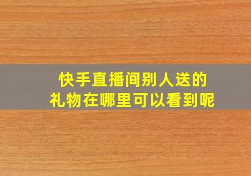 快手直播间别人送的礼物在哪里可以看到呢