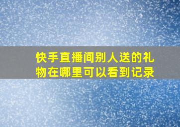 快手直播间别人送的礼物在哪里可以看到记录