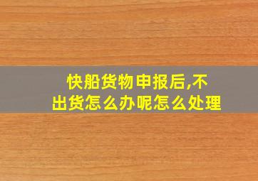 快船货物申报后,不出货怎么办呢怎么处理