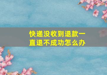 快递没收到退款一直退不成功怎么办