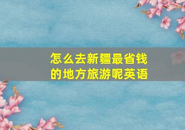 怎么去新疆最省钱的地方旅游呢英语