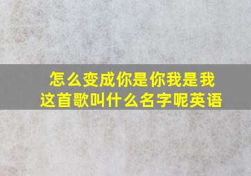 怎么变成你是你我是我这首歌叫什么名字呢英语